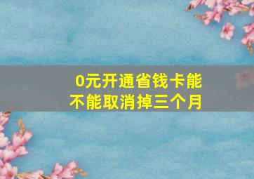 0元开通省钱卡能不能取消掉三个月