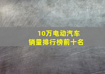 10万电动汽车销量排行榜前十名