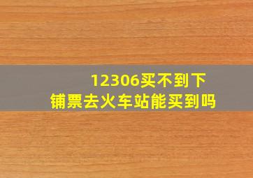 12306买不到下铺票去火车站能买到吗