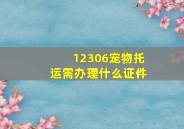 12306宠物托运需办理什么证件