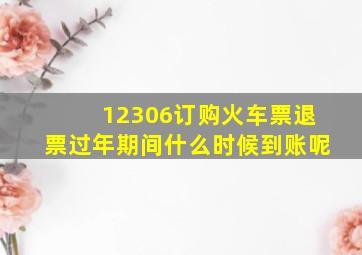 12306订购火车票退票过年期间什么时候到账呢