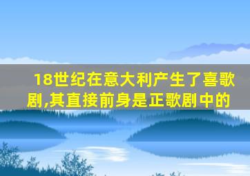 18世纪在意大利产生了喜歌剧,其直接前身是正歌剧中的