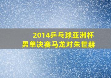 2014乒乓球亚洲杯男单决赛马龙对朱世赫