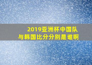 2019亚洲杯中国队与韩国比分分别是谁啊