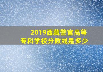 2019西藏警官高等专科学校分数线是多少