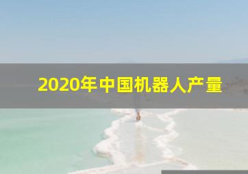 2020年中国机器人产量