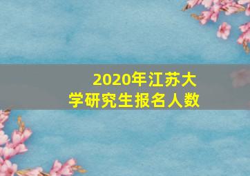 2020年江苏大学研究生报名人数