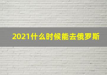 2021什么时候能去俄罗斯