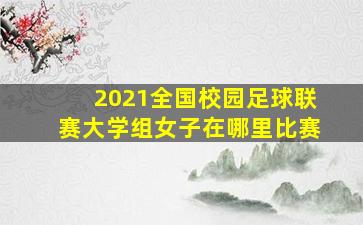 2021全国校园足球联赛大学组女子在哪里比赛