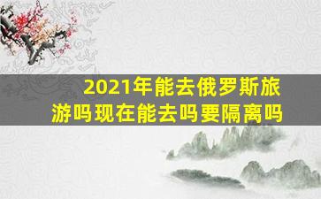 2021年能去俄罗斯旅游吗现在能去吗要隔离吗