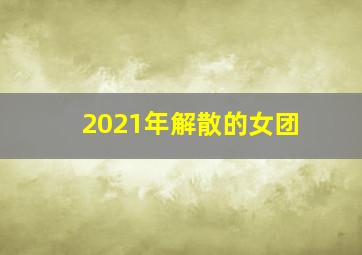 2021年解散的女团