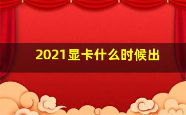 2021显卡什么时候出