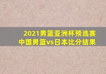 2021男篮亚洲杯预选赛中国男篮vs日本比分结果