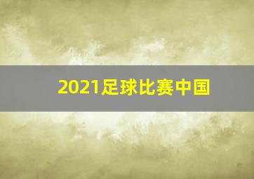 2021足球比赛中国