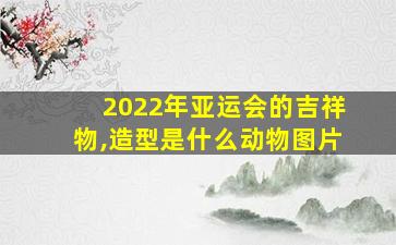 2022年亚运会的吉祥物,造型是什么动物图片