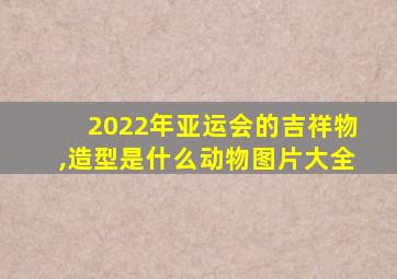 2022年亚运会的吉祥物,造型是什么动物图片大全