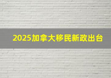 2025加拿大移民新政出台