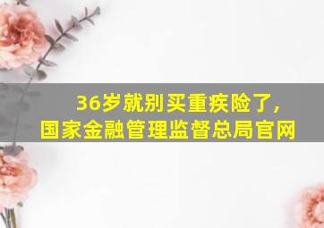 36岁就别买重疾险了,国家金融管理监督总局官网