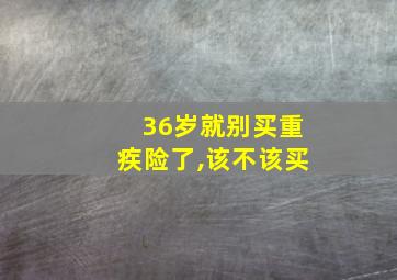 36岁就别买重疾险了,该不该买