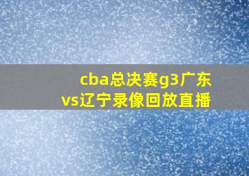 cba总决赛g3广东vs辽宁录像回放直播