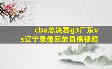 cba总决赛g3广东vs辽宁录像回放直播视频