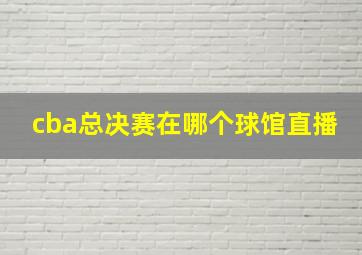 cba总决赛在哪个球馆直播