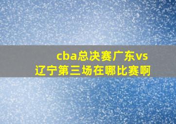 cba总决赛广东vs辽宁第三场在哪比赛啊