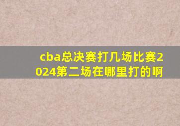 cba总决赛打几场比赛2024第二场在哪里打的啊