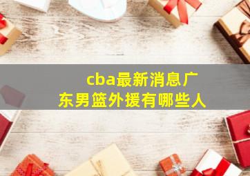 cba最新消息广东男篮外援有哪些人