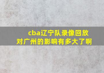 cba辽宁队录像回放对广州的影响有多大了啊