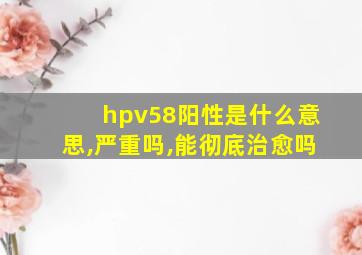 hpv58阳性是什么意思,严重吗,能彻底治愈吗