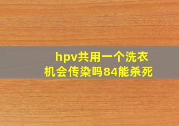 hpv共用一个洗衣机会传染吗84能杀死