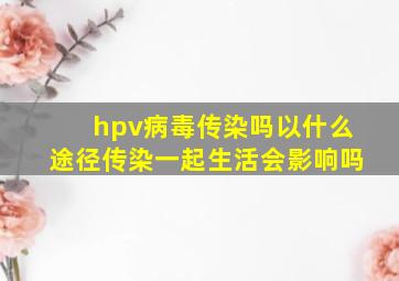 hpv病毒传染吗以什么途径传染一起生活会影响吗