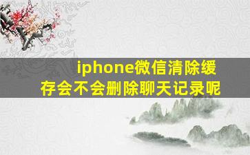 iphone微信清除缓存会不会删除聊天记录呢