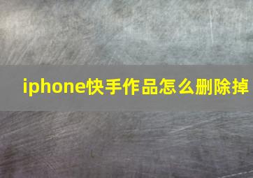 iphone快手作品怎么删除掉