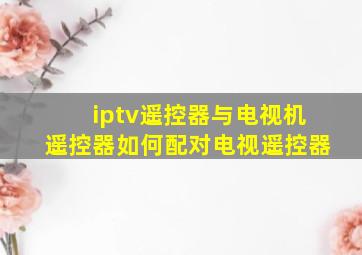 iptv遥控器与电视机遥控器如何配对电视遥控器