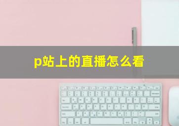 p站上的直播怎么看