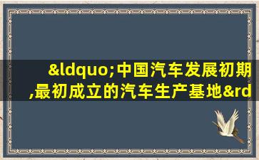 “中国汽车发展初期,最初成立的汽车生产基地”