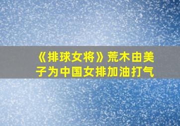 《排球女将》荒木由美子为中国女排加油打气