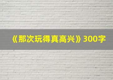 《那次玩得真高兴》300字