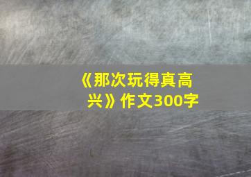 《那次玩得真高兴》作文300字