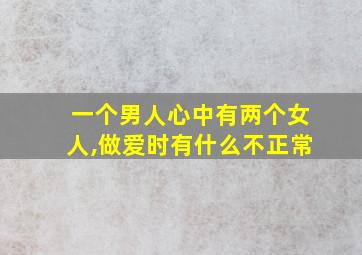 一个男人心中有两个女人,做爱时有什么不正常