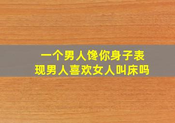 一个男人馋你身子表现男人喜欢女人叫床吗