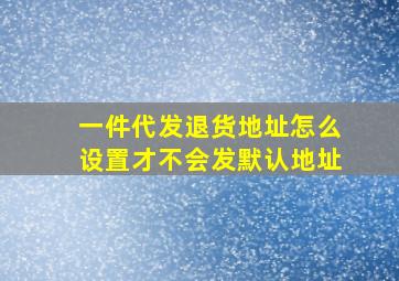 一件代发退货地址怎么设置才不会发默认地址