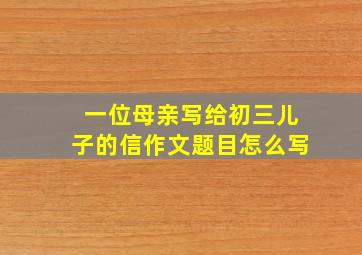 一位母亲写给初三儿子的信作文题目怎么写