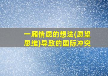 一厢情愿的想法(愿望思维)导致的国际冲突