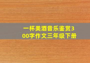 一杯美酒音乐鉴赏300字作文三年级下册