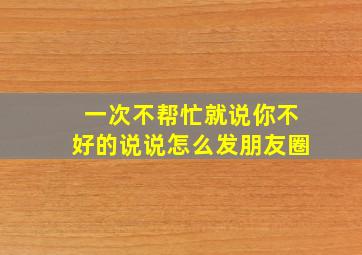 一次不帮忙就说你不好的说说怎么发朋友圈