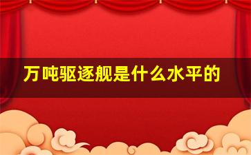 万吨驱逐舰是什么水平的