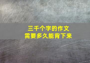 三千个字的作文需要多久能背下来